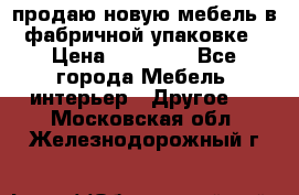 продаю новую мебель в фабричной упаковке › Цена ­ 12 750 - Все города Мебель, интерьер » Другое   . Московская обл.,Железнодорожный г.